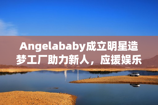 Angelababy成立明星造梦工厂助力新人，应援娱乐圈