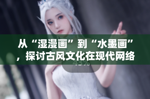 从“湿漫画”到“水墨画”，探讨古风文化在现代网络的传承与创新