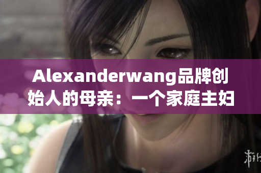 Alexanderwang品牌创始人的母亲：一个家庭主妇的创业之路