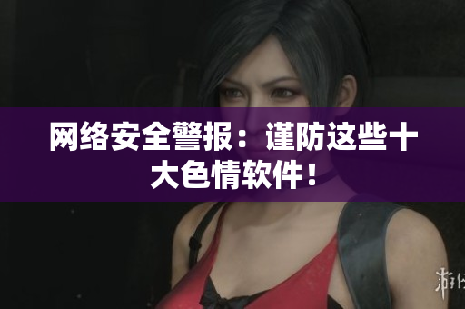 网络安全警报：谨防这些十大色情软件！