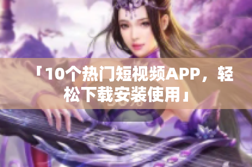 「10个热门短视频APP，轻松下载安装使用」