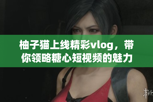 柚子猫上线精彩vlog，带你领略糖心短视频的魅力