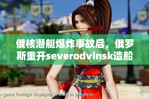 俄核潜艇爆炸事故后，俄罗斯重开severodvinsk造船厂