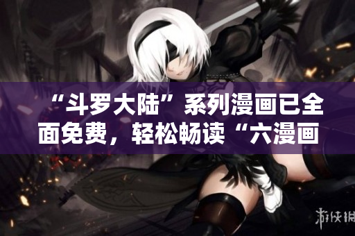 “斗罗大陆”系列漫画已全面免费，轻松畅读“六漫画”！