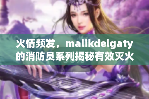 火情频发，malikdelgaty的消防员系列揭秘有效灭火技巧！