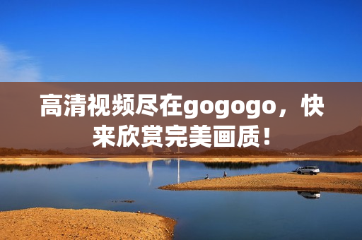 高清视频尽在gogogo，快来欣赏完美画质！