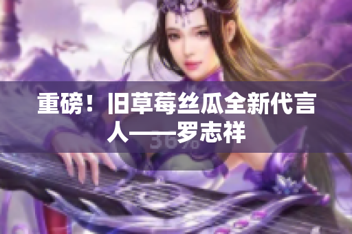 重磅！旧草莓丝瓜全新代言人——罗志祥