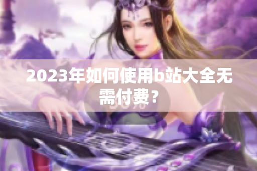 2023年如何使用b站大全无需付费？