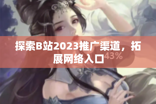 探索B站2023推广渠道，拓展网络入口