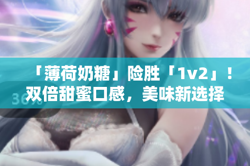「薄荷奶糖」险胜「1v2」！双倍甜蜜口感，美味新选择！