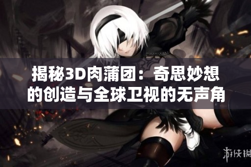 揭秘3D肉蒲团：奇思妙想的创造与全球卫视的无声角逐