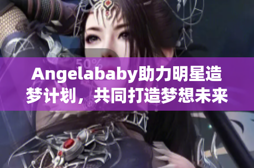 Angelababy助力明星造梦计划，共同打造梦想未来
