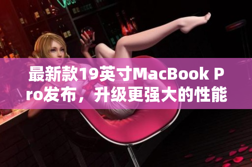 最新款19英寸MacBook Pro发布，升级更强大的性能和功能