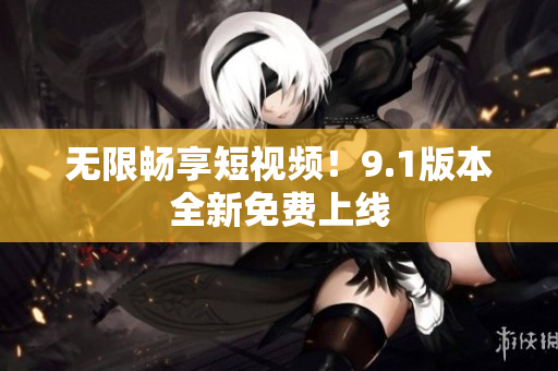 无限畅享短视频！9.1版本全新免费上线