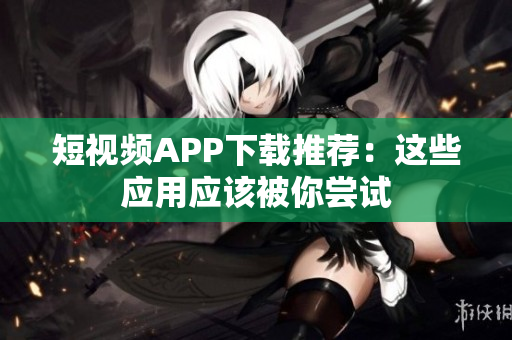 短视频APP下载推荐：这些应用应该被你尝试