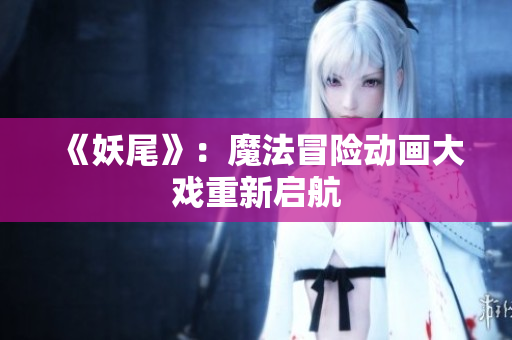 《妖尾》：魔法冒险动画大戏重新启航