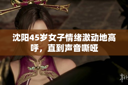 沈阳45岁女子情绪激动地高呼，直到声音嘶哑