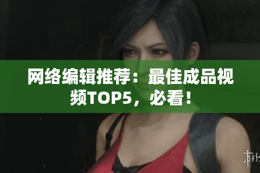 网络编辑推荐：最佳成品视频TOP5，必看！