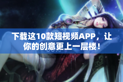 下载这10款短视频APP，让你的创意更上一层楼！