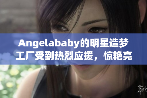 Angelababy的明星造梦工厂受到热烈应援，惊艳亮相！