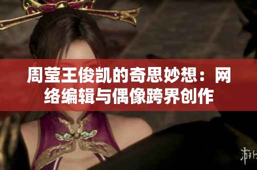 周莹王俊凯的奇思妙想：网络编辑与偶像跨界创作
