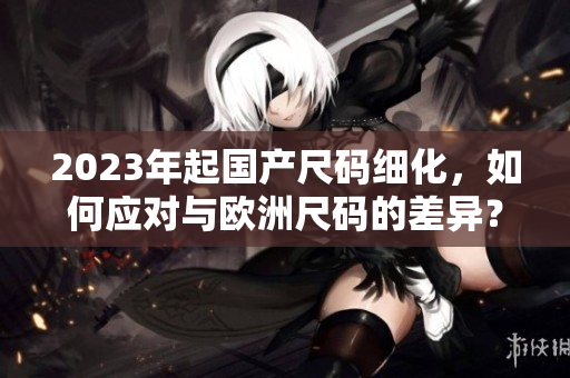 2023年起国产尺码细化，如何应对与欧洲尺码的差异？