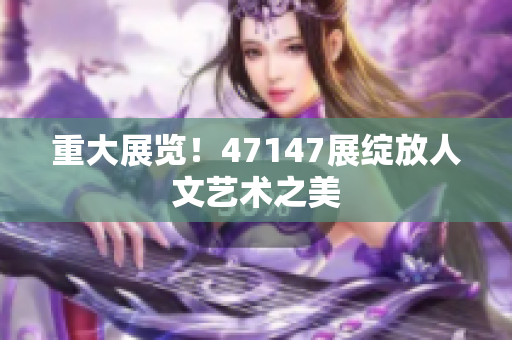 重大展览！47147展绽放人文艺术之美