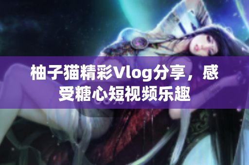 柚子猫精彩Vlog分享，感受糖心短视频乐趣