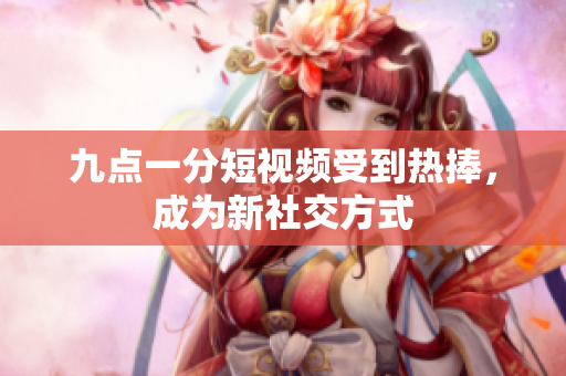 九点一分短视频受到热捧，成为新社交方式