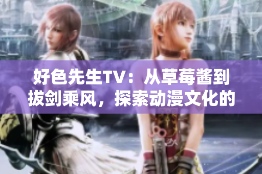 好色先生TV：从草莓酱到拔剑乘风，探索动漫文化的多重变革