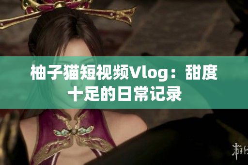 柚子猫短视频Vlog：甜度十足的日常记录