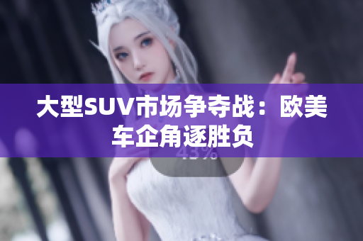大型SUV市场争夺战：欧美车企角逐胜负
