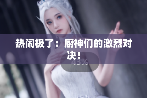 热闹极了：厨神们的激烈对决！