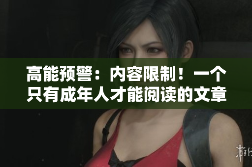 高能预警：内容限制！一个只有成年人才能阅读的文章