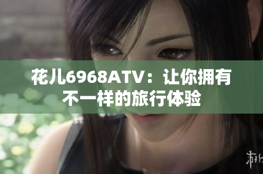 花儿6968ATV：让你拥有不一样的旅行体验