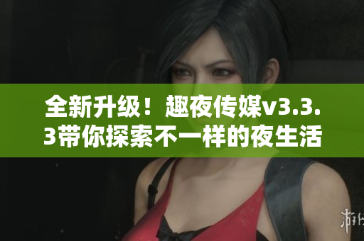 全新升级！趣夜传媒v3.3.3带你探索不一样的夜生活