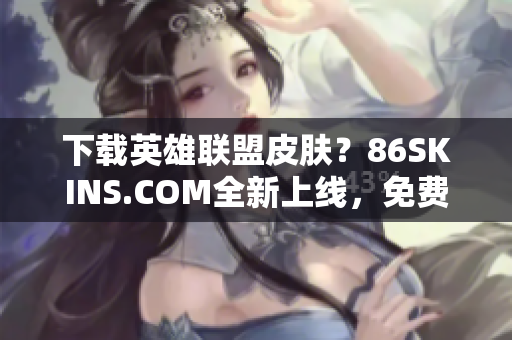 下载英雄联盟皮肤？86SKINS.COM全新上线，免费领取！
