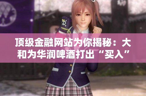 顶级金融网站为你揭秘：大和为华润啤酒打出“买入”策略