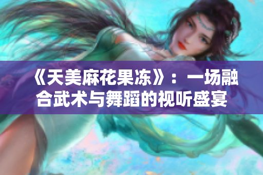 《天美麻花果冻》：一场融合武术与舞蹈的视听盛宴