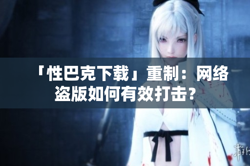 「性巴克下载」重制：网络盗版如何有效打击？