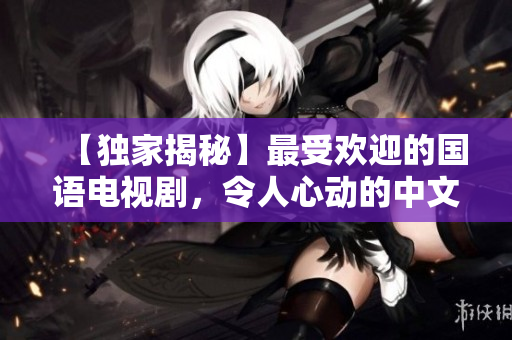 【独家揭秘】最受欢迎的国语电视剧，令人心动的中文字幕版！