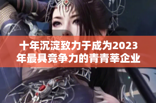 十年沉淀致力于成为2023年最具竞争力的青青莘企业
