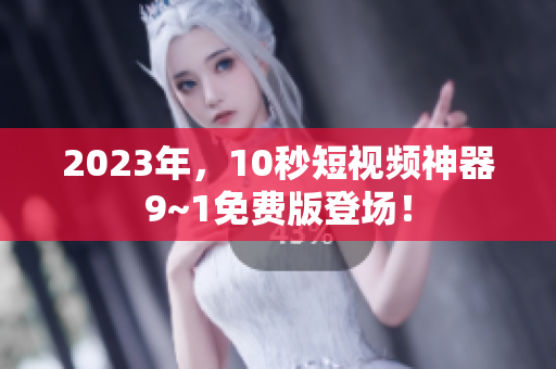 2023年，10秒短视频神器9~1免费版登场！