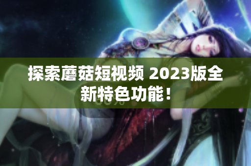 探索蘑菇短视频 2023版全新特色功能！