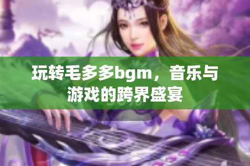 玩转毛多多bgm，音乐与游戏的跨界盛宴