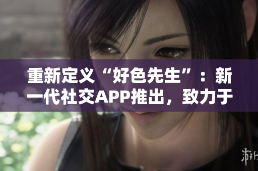 重新定义“好色先生”：新一代社交APP推出，致力于打造健康交友平台