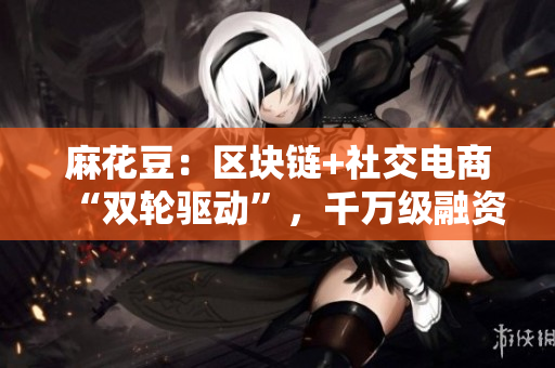 麻花豆：区块链+社交电商“双轮驱动”，千万级融资背后的秘密