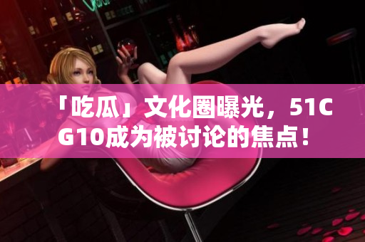 「吃瓜」文化圈曝光，51CG10成为被讨论的焦点！