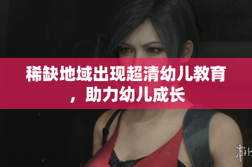 稀缺地域出现超清幼儿教育，助力幼儿成长