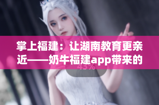 掌上福建：让湖南教育更亲近——奶牛福建app带来的优势